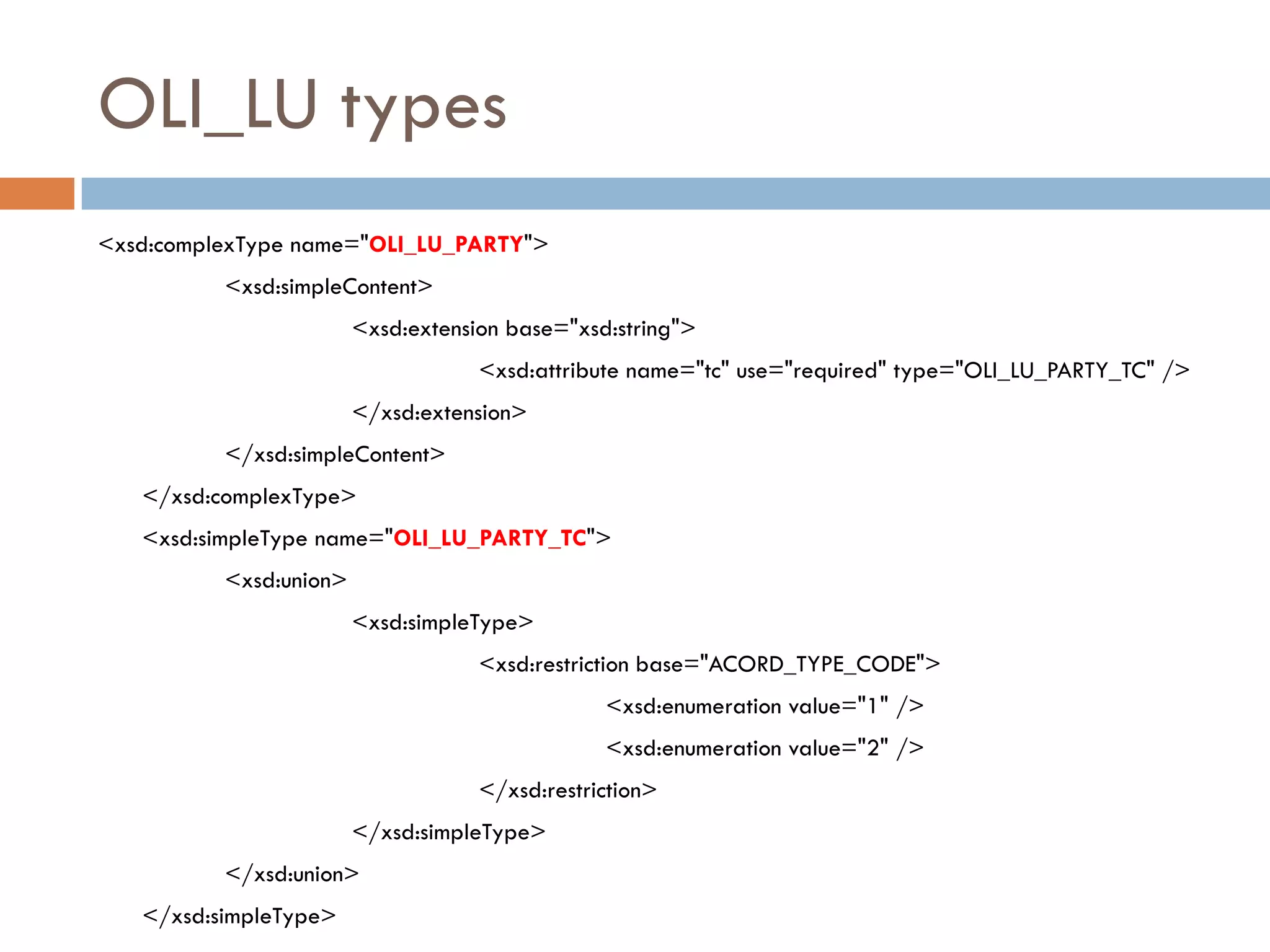 OLI_LU types
<xsd:complexType name="OLI_LU_PARTY">
          <xsd:simpleContent>
                        <xsd:extension base="xsd:string">
                                    <xsd:attribute name="tc" use="required" type="OLI_LU_PARTY_TC" />
                        </xsd:extension>
          </xsd:simpleContent>
   </xsd:complexType>
   <xsd:simpleType name="OLI_LU_PARTY_TC">
          <xsd:union>
                        <xsd:simpleType>
                                    <xsd:restriction base="ACORD_TYPE_CODE">
                                                <xsd:enumeration value="1" />
                                                <xsd:enumeration value="2" />
                                    </xsd:restriction>
                        </xsd:simpleType>
          </xsd:union>
   </xsd:simpleType>
 