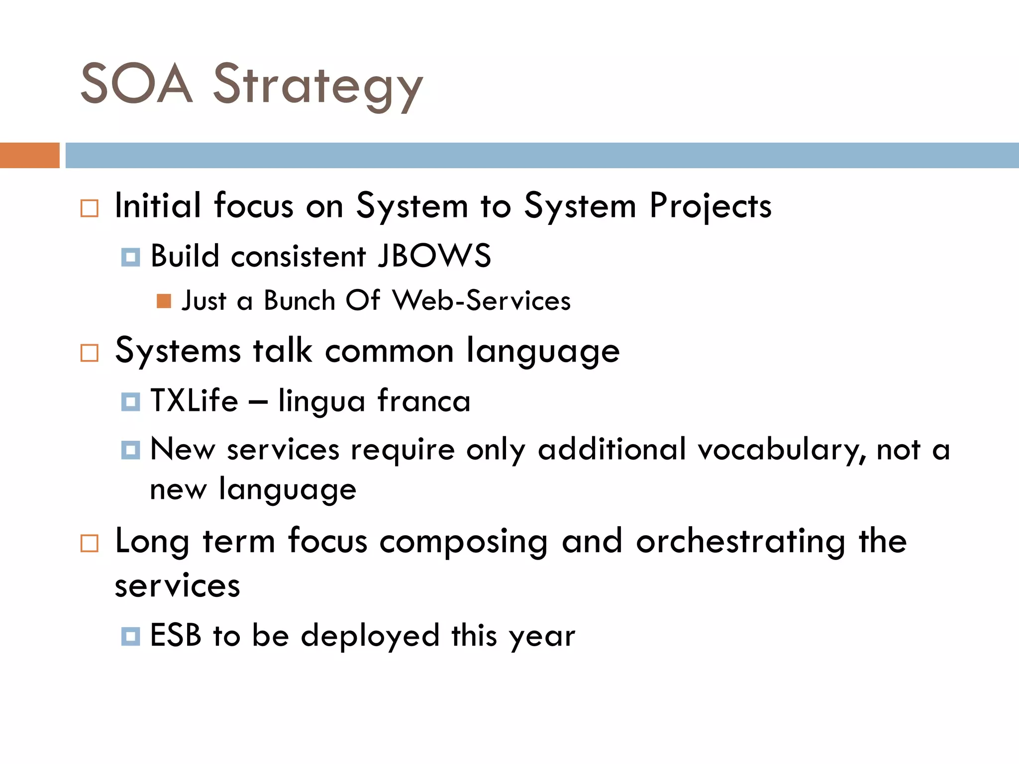 SOA Strategy
 Initial focus on System to System Projects
   Build consistent JBOWS
     Just a Bunch Of Web-Services
 Systems talk common language
   TXLife – lingua franca
   New services require only additional vocabulary, not a
   new language
 Long term focus composing and orchestrating the
 services
   ESB to be deployed this year
 