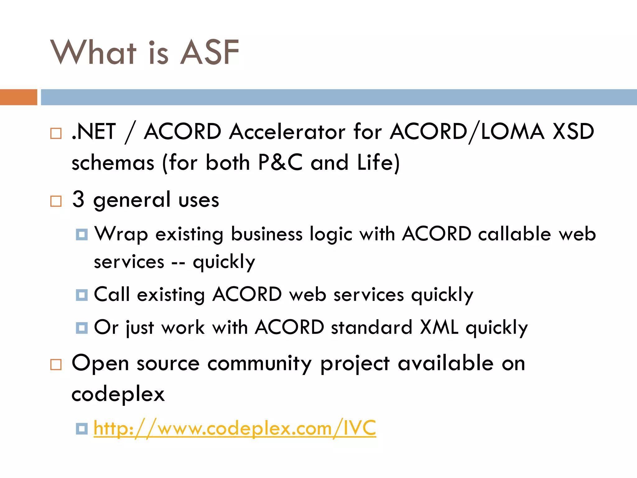What is ASF
 .NET / ACORD Accelerator for ACORD/LOMA XSD
 schemas (for both P&C and Life)
 3 general uses
   Wrap existing business logic with ACORD callable web
   services -- quickly
   Call existing ACORD web services quickly
   Or just work with ACORD standard XML quickly
 Open source community project available on
 codeplex
   http://www.codeplex.com/IVC
 