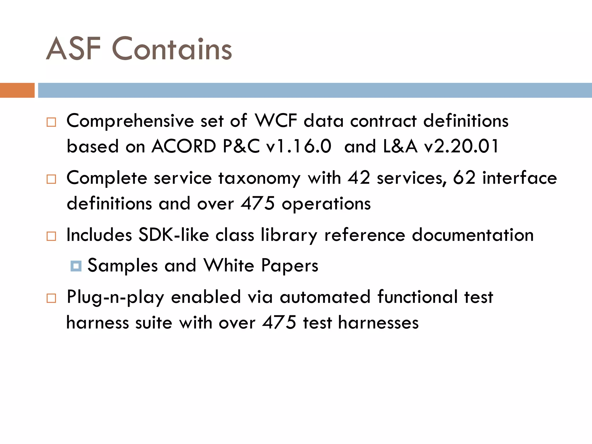 ASF Contains
 Comprehensive set of WCF data contract definitions
 based on ACORD P&C v1.16.0 and L&A v2.20.01
 Complete service taxonomy with 42 services, 62 interface
 definitions and over 475 operations
 Includes SDK-like class library reference documentation
    Samples and White Papers
 Plug-n-play enabled via automated functional test
 harness suite with over 475 test harnesses
 