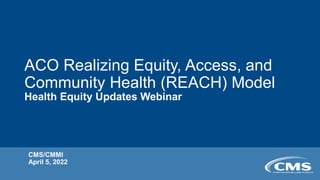 ACO Realizing Equity, Access, and
Community Health (REACH) Model
Health Equity Updates Webinar
CMS/CMMI
April 5, 2022
 