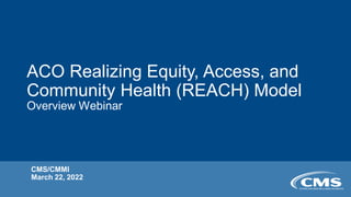 ACO Realizing Equity, Access, and
Community Health (REACH) Model
Overview Webinar
CMS/CMMI
March 22, 2022
 