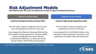 Risk Adjustment Models
ACO REACH makes use of two risk adjustment models for Aged & Disabled beneficiaries1
CMS-HCC Prospective Model CMMI-HCC Concurrent Model
Used for Standard and New Entrant ACOs
The risk model is based on diagnoses from the prior
year and expenditures from the current year
It was designed for Medicare Advantage (MA) and has
been applied to adjust payment for numerous CMMI
models including Next Generation ACO and
Comprehensive ESRD Care, as well as the Shared
Savings Program, CMS’ Medicare ACO program
Used for High Needs Population ACOs
The risk model is based on diagnoses and
expenditures from the current year
It was designed for the ACO REACH Model, and is
intended to improve payment accuracy for small
populations of complex, high-risk beneficiaries
1. ESRD beneficiaries in all ACO types will use the CMS-HCC ESRD risk adjustment model
23
 