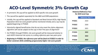 ACO-Level Symmetric 3% Growth Cap
• A symmetric 3% cap will be applied to ACO-specific risk score growth
• The cap will be applied separately for the A&D and ESRD populations
• Initially, the cap will be applied to Standard and New Entrant ACOs; High Needs
Population ACO risk score growth will be monitored initially and a cap may be
applied beginning in PY2024
• Voluntarily aligned beneficiaries that do not also meet the claims alignment
algorithm will not be subject to the cap in their first year of alignment1
• For PY2021 through PY2023, risk score growth will be measured relative to
each ACO’s historical risk scores in a rolling reference year two years prior
• Beginning in PY2024, the reference year will be fixed at CY2022 in order to
better constrain ACOs exhibiting progressively higher risk score growth
Historical Reference Year
for ACO-Level Cap
Reference Year 1,2
PY2021 2019
PY2022 2020
PY2023 2021
PY2024 2022
PY2025 2022
PY2026 2022
1. The cap will not incorporate experience from voluntarily aligned beneficiaries in their first year of alignment, as the ACO’s providers have not served
them historically – however, once a beneficiary is aligned for a second year or via claims alignment, their experience will be included in the cap
2. CMS continues to monitor the potential impact of COVID-19 on reference years for applying the symmetric cap. For example, CMS may determine
that 2021 is not appropriate to use as a reference year for PY2023 and instead use PY2020 to avoid biases introduced by claims with CY2020 dates of
service. 25
 