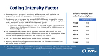 Coding Intensity Factor
• A Coding Intensity Factor (CIF) adjustment will be retrospectively applied at the
program level to ACO risk scores before final reconciliation
• If risk scores in a Performance Year across all REACH ACOs have increased by a greater
rate than the National Reference Population risk scores, a uniform CIF will be applied to
all ACO risk scores to adjust for that increased rate of growth
• For example, if the normalized risk score across all ACOs is 100.5% of the historical reference
risk score across all ACOs, then PY risk scores will be divided by a CIF of 100.5% to account for
the increased growth rate
• For A&D beneficiaries, one CIF will be applied to risk scores for Standard and New
Entrant ACOs (which use the CMS-HCC model) and another will be applied to risk scores
for High Needs Population ACOs (which use the CMMI-HCC model)
• For ESRD beneficiaries, a separate CIF will be applied across all ACO types
• Voluntary aligned beneficiaries that do not also meet the claims alignment algorithm
will not be subject to the CIF1
Historical Reference Year
for Coding Intensity Factor
Reference Year
PY2021 2019
PY2022 2019
PY2023 2019
PY2024 2019
PY2025 2019
PY2026 2019
1. The CIF will not incorporate experience from voluntarily aligned beneficiaries, as they are not present in the reference
population – however, once a beneficiary is also aligned via claims alignment, their experience will be included
27
 