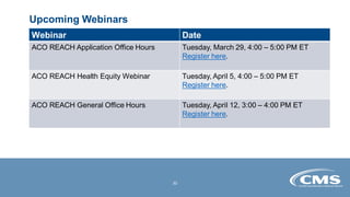 Upcoming Webinars
Webinar Date
ACO REACH Application Office Hours Tuesday, March 29, 4:00 – 5:00 PM ET
Register here.
ACO REACH Health Equity Webinar Tuesday, April 5, 4:00 – 5:00 PM ET
Register here.
ACO REACH General Office Hours Tuesday, April 12, 3:00 – 4:00 PM ET
Register here.
30
 