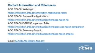 Contact Information and References
ACO REACH Webpage:
https://innovation.cms.gov/innovation-models/aco-reach
ACO REACH Request for Applications:
https://innovation.cms.gov/media/document/aco-reach-rfa
ACO REACH/GPDC Comparison Table:
https://innovation.cms.gov/media/document/gpdc-aco-reach-comparison
ACO REACH Summary Graphic:
https://innovation.cms.gov/media/document/aco-reach-graphic
Email: ACOREACH@cms.hhs.gov
31
 