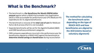 What is the Benchmark?
• The benchmark is a Per Beneficiary Per Month (PBPM) dollar
amount against which a REACH Accountable Care Organization
(ACO) is held accountable for performance year (PY) Medicare FFS
expenditures for its aligned beneficiaries
• The benchmark is inclusive of the total cost of care for Medicare
Parts A & B services (Part D is not included)
• Separate benchmarks will be set for the Aged & Disabled (A&D)
and ESRD beneficiary entitlement categories
• CMS compares expenditures incurred in the performance year for
beneficiaries aligned to a REACH ACO against the benchmark to
determine shared savings or shared losses during reconciliation
The method for calculating
the benchmark varies
depending on the type of
REACH ACO and how
beneficiaries are aligned to
the ACO (claims-based or
voluntary alignment)
4
 
