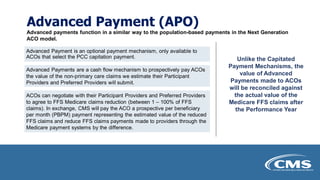 Advanced Payment (APO)
Advanced payments function in a similar way to the population-based payments in the Next Generation
ACO model.
Advanced Payment is an optional payment mechanism, only available to
ACOs that select the PCC capitation payment.
Advanced Payments are a cash flow mechanism to prospectively pay ACOs
the value of the non-primary care claims we estimate their Participant
Providers and Preferred Providers will submit.
ACOs can negotiate with their Participant Providers and Preferred Providers
to agree to FFS Medicare claims reduction (between 1 – 100% of FFS
claims). In exchange, CMS will pay the ACO a prospective per beneficiary
per month (PBPM) payment representing the estimated value of the reduced
FFS claims and reduce FFS claims payments made to providers through the
Medicare payment systems by the difference.
Unlike the Capitated
Payment Mechanisms, the
value of Advanced
Payments made to ACOs
will be reconciled against
the actual value of the
Medicare FFS claims after
the Performance Year
 