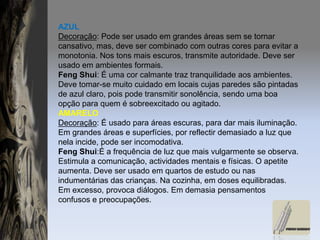 AZULDecoração: Pode ser usado em grandes áreas sem se tornar cansativo, mas, deve ser combinado com outras cores para evitar a monotonia. Nos tons mais escuros, transmite autoridade. Deve ser usado em ambientes formais.FengShui: É uma cor calmante traz tranquilidade aos ambientes. Deve tomar-se muito cuidado em locais cujas paredes são pintadas de azul claro, pois pode transmitir sonolência, sendo uma boa opção para quem é sobreexcitado ou agitado.AMARELODecoração: É usado para áreas escuras, para dar mais iluminação. Em grandes áreas e superfícies, por reflectir demasiado a luz que nela incide, pode ser incomodativa.FengShui:É a frequência de luz que mais vulgarmente se observa. Estimula a comunicação, actividades mentais e físicas. O apetite aumenta. Deve ser usado em quartos de estudo ou nas indumentárias das crianças. Na cozinha, em doses equilibradas. Em excesso, provoca diálogos. Em demasia pensamentos confusos e preocupações.