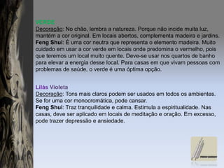 VERDEDecoração: No chão, lembra a natureza. Porque não incide muita luz, mantém a cor original. Em locais abertos, complementa madeira e jardins.FengShui: É uma cor neutra que representa o elemento madeira. Muito cuidado em usar a cor verde em locais onde predomina o vermelho, pois que teremos um local muito quente. Deve-se usar nos quartos de banho para elevar a energia desse local. Para casas em que vivam pessoas com problemas de saúde, o verde é uma óptima opção.Lilás VioletaDecoração: Tons mais claros podem ser usados em todos os ambientes. Se for uma cor monocromática, pode cansar.FengShui: Traz tranquilidade e calma. Estimula a espiritualidade. Nas casas, deve ser aplicado em locais de meditação e oração. Em excesso, pode trazer depressão e ansiedade.