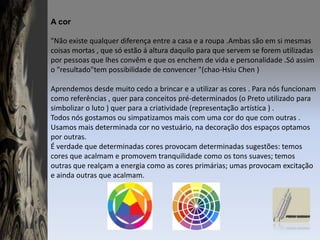 A cor"Não existe qualquer diferença entre a casa e a roupa .Ambas são em si mesmas coisas mortas , que só estão á altura daquilo para que servem se forem utilizadas por pessoas que lhes convêm e que os enchem de vida e personalidade .Só assim o "resultado"tem possibilidade de convencer "(chao-HsiuChen )Aprendemos desde muito cedo a brincar e a utilizar as cores . Para nós funcionam como referências , quer para conceitos pré-determinados (o Preto utilizado para simbolizar o luto ) quer para a criatividade (representação artística ) .Todos nós gostamos ou simpatizamos mais com uma cor do que com outras . Usamos mais determinada cor no vestuário, na decoração dos espaços optamos por outras.É verdade que determinadas cores provocam determinadas sugestões: temos cores que acalmam e promovem tranquilidade como os tons suaves; temos outras que realçam a energia como as cores primárias; umas provocam excitação e ainda outras que acalmam.