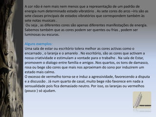 A cor não é nem mais nem menos que a representação de um padrão de energia num determinado estado vibratório . As sete cores do arco –íris são as sete classes principais de estados vibratórios que correspondem também às sete notas musicais . Ou seja , as diferentes cores são apenas diferentes manifestações de energia.Sabemos também que as cores podem ser quentes ou frias , podem ser luminosas ou escuras.Alguns exemplos:Uma sala de estar ou escritório tolera melhor as cores activas como o encarnado , o laranja e o amarelo . No escritório, são as cores que activam a nossa criatividade e estimulam a vontade para o trabalho . Na sala de Estar, promovem o dialogo entre família e amigos .Nos quartos, os tons de damasco, rosa ou bege são cores que mais nos aproximam do sono por induzirem um estado mais calmo.O excesso de vermelho torna-se e induz a agressividade, favorecendo a disputa e a discussão . Já num quarto de casal, muito bege não favorece em nada a sensualidade pois fica demasiado neutro. Por isso, os laranjas ou vermelhos (pouco ) só ajudam.
