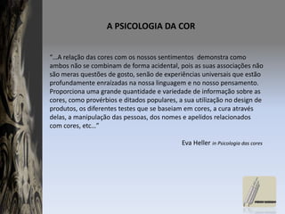 A PSICOLOGIA DA COR “…A relação das cores com os nossos sentimentos  demonstra como ambos não se combinam de forma acidental, pois as suas associações não são meras questões de gosto, senão de experiências universais que estão profundamente enraízadas na nossa linguagem e no nosso pensamento. Proporciona uma grande quantidade e variedade de informação sobre as cores, como provérbios e ditados populares, a sua utilização no design de produtos, os diferentes testes que se baseiam em cores, a cura através delas, a manipulação das pessoas, dos nomes e apelidos relacionados com cores, etc…”                                                                                 Eva Heller in Psicologia das cores