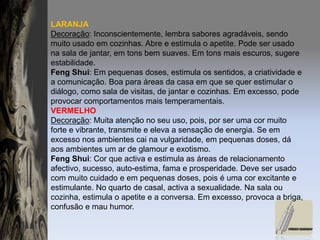 LARANJADecoração: Inconscientemente, lembra sabores agradáveis, sendo muito usado em cozinhas. Abre e estimula o apetite. Pode ser usado na sala de jantar, em tons bem suaves. Em tons mais escuros, sugere estabilidade.FengShui: Em pequenas doses, estimula os sentidos, a criatividade e a comunicação. Boa para áreas da casa em que se quer estimular o diálogo, como sala de visitas, de jantar e cozinhas. Em excesso, pode provocar comportamentos mais temperamentais.VERMELHODecoração: Muita atenção no seu uso, pois, por ser uma cor muito forte e vibrante, transmite e eleva a sensação de energia. Se em excesso nos ambientes cai na vulgaridade, em pequenas doses, dá aos ambientes um ar de glamour e exotismo.FengShui: Cor que activa e estimula as áreas de relacionamento afectivo, sucesso, auto-estima, fama e prosperidade. Deve ser usado com muito cuidado e em pequenas doses, pois é uma cor excitante e estimulante. No quarto de casal, activa a sexualidade. Na sala ou cozinha, estimula o apetite e a conversa. Em excesso, provoca a briga, confusão e mau humor.