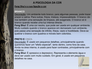 A PSICOLOGIA DA COR FengShui e a sua ligação a corBRANCODecoração: Um ambiente todo branco, para algumas pessoas, pode trazer prazer e calma. Para outras, frieza, tristeza, impessoalidade. O branco dá-nos também uma sensação de limpeza, até exagerada. O branco só é branco quando recebe uma luz intensa directa.FengShui: É uma cor neutra, que pode ser usada em qualquer ambiente. Muito cuidado quando o branco aparece em demasiado num ambiente, pois passa uma sensação de infinito, frieza, vazio e hostilidade. Deve-se quebrar o branco com quadros e móveis bem coloridos. PRETO E CINZADecoração: É usado em pequenos detalhes, principalmente quando queremos fazer um "efeito especial", tanto dentro, como fora da casa. Ainda na área interna, é usado para fazer contrastes, principalmente com o branco.FengShui: É opressivo e depressivo. Representa o elemento água e deve ser usado com muito cuidado. Em geral, é usado em pequenos detalhes na casa.