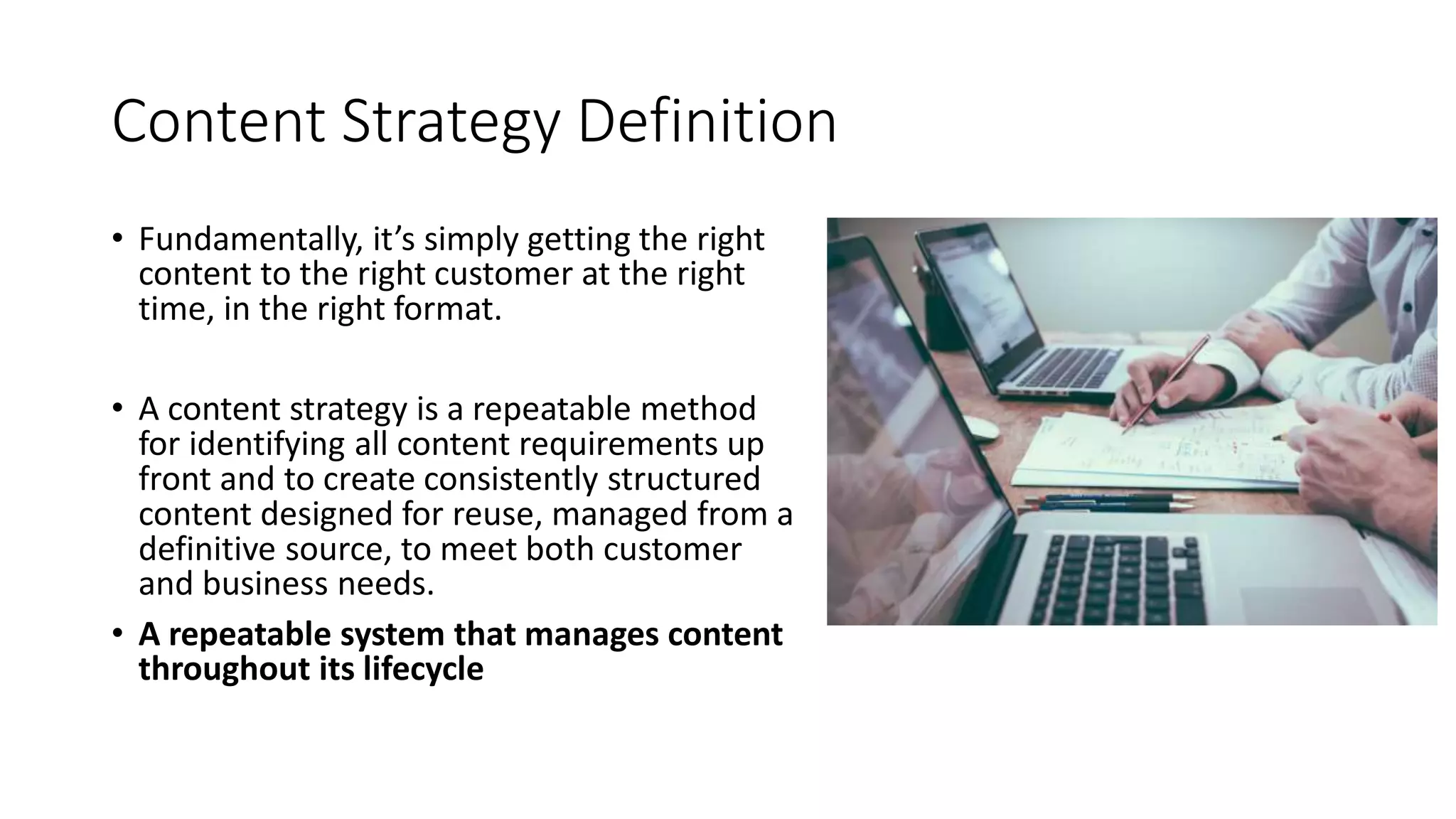 Content Strategy Definition
• Fundamentally, it’s simply getting the right
content to the right customer at the right
time, in the right format.
• A content strategy is a repeatable method
for identifying all content requirements up
front and to create consistently structured
content designed for reuse, managed from a
definitive source, to meet both customer
and business needs.
• A repeatable system that manages content
throughout its lifecycle
 