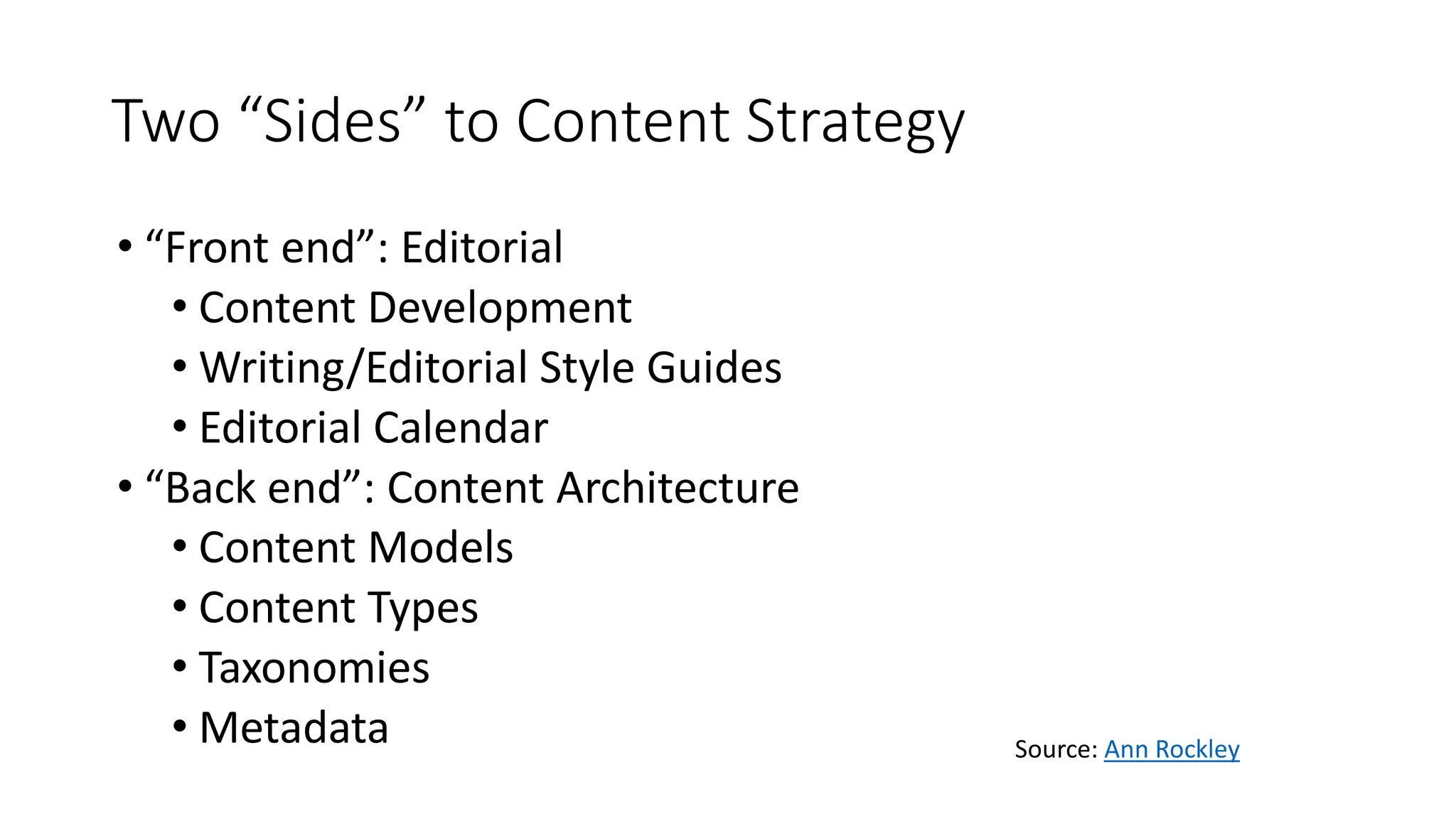 Two “Sides” to Content Strategy
• “Front end”: Editorial
• Content Development
• Writing/Editorial Style Guides
• Editorial Calendar
• “Back end”: Content Architecture
• Content Models
• Content Types
• Taxonomies
• Metadata Source: Ann Rockley
 