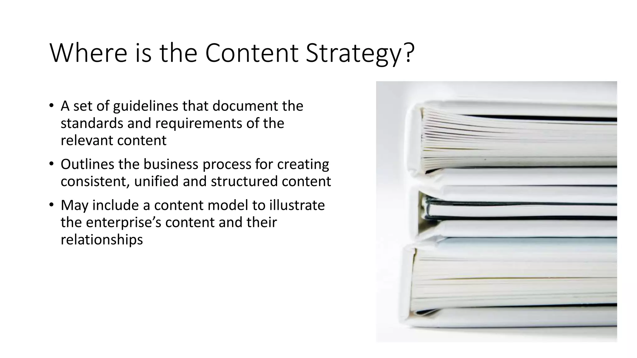 Where is the Content Strategy?
• A set of guidelines that document the
standards and requirements of the
relevant content
• Outlines the business process for creating
consistent, unified and structured content
• May include a content model to illustrate
the enterprise’s content and their
relationships
 