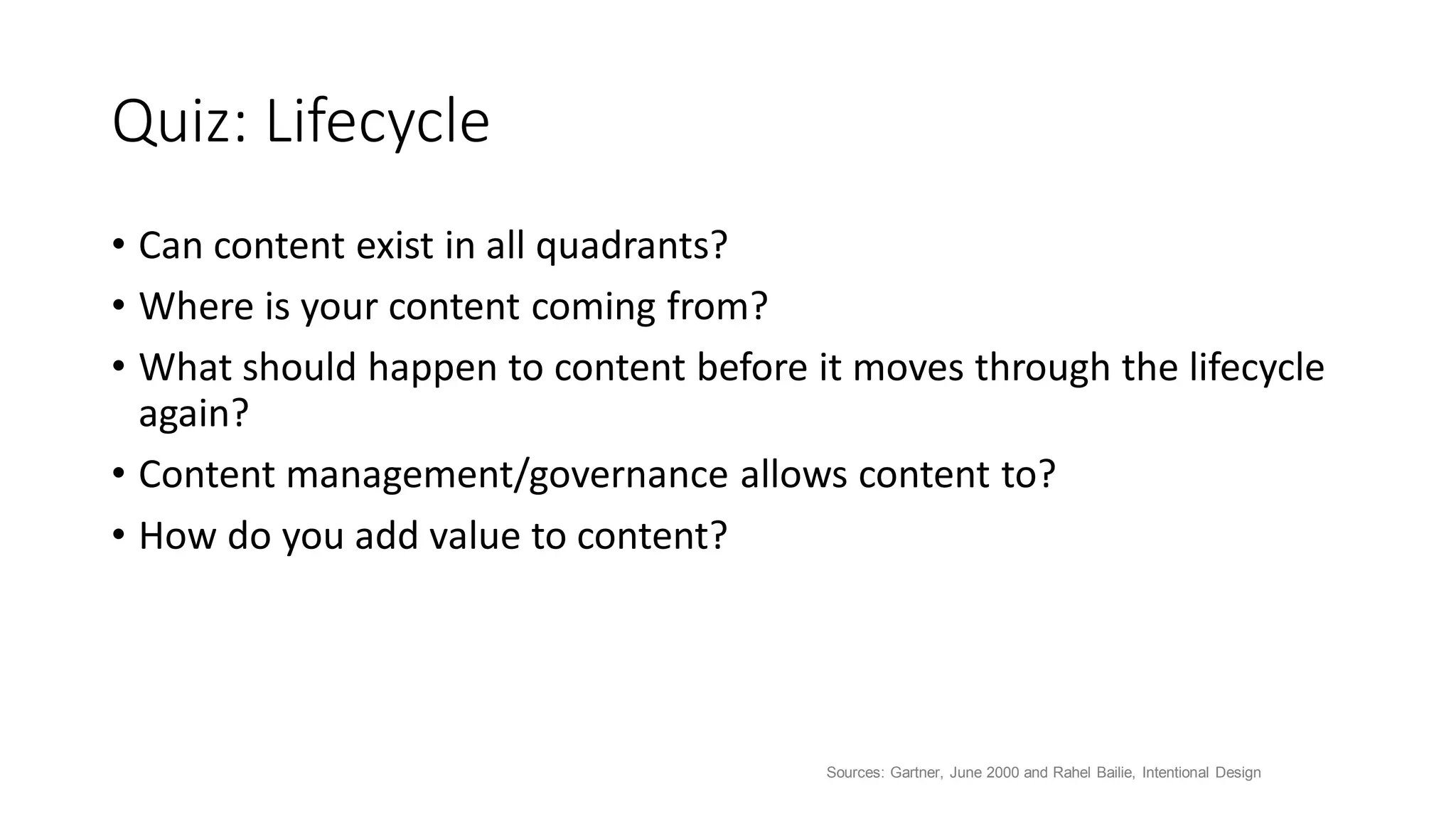 Quiz: Lifecycle
• Can content exist in all quadrants?
• Where is your content coming from?
• What should happen to content before it moves through the lifecycle
again?
• Content management/governance allows content to?
• How do you add value to content?
Sources: Gartner, June 2000 and Rahel Bailie, Intentional Design
 