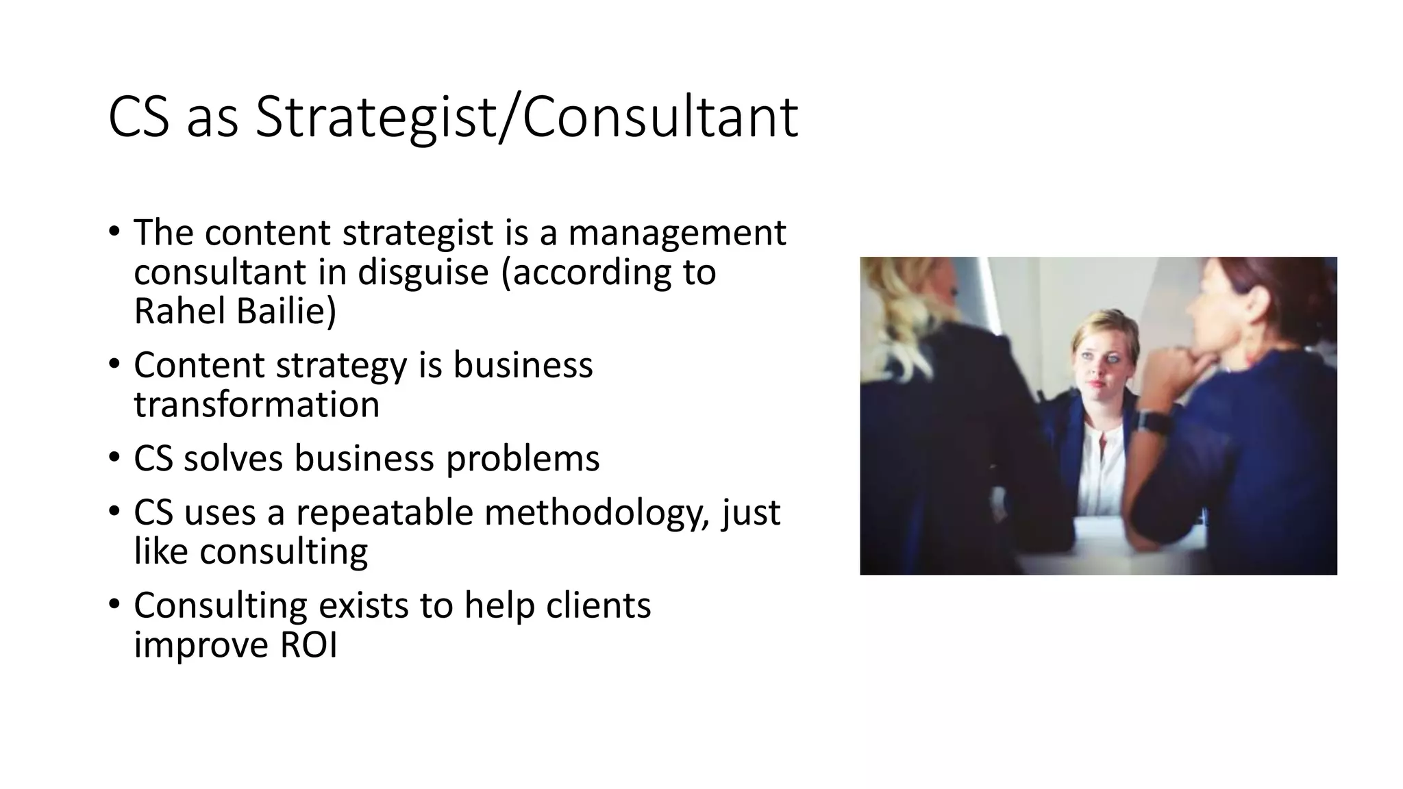 CS as Strategist/Consultant
• The content strategist is a management
consultant in disguise (according to
Rahel Bailie)
• Content strategy is business
transformation
• CS solves business problems
• CS uses a repeatable methodology, just
like consulting
• Consulting exists to help clients
improve ROI
 