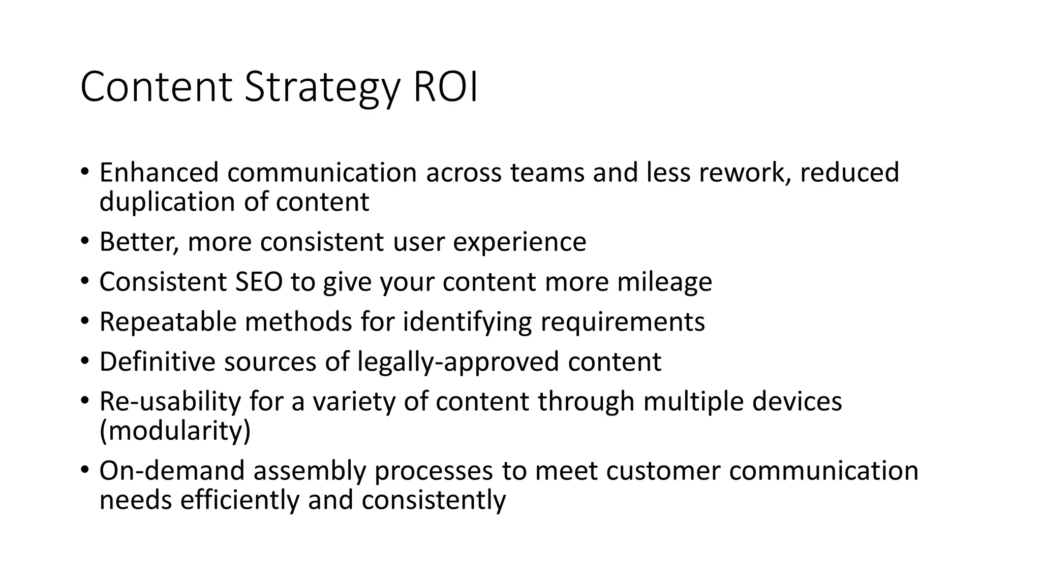 Content Strategy ROI
• Enhanced communication across teams and less rework, reduced
duplication of content
• Better, more consistent user experience
• Consistent SEO to give your content more mileage
• Repeatable methods for identifying requirements
• Definitive sources of legally-approved content
• Re-usability for a variety of content through multiple devices
(modularity)
• On-demand assembly processes to meet customer communication
needs efficiently and consistently
 