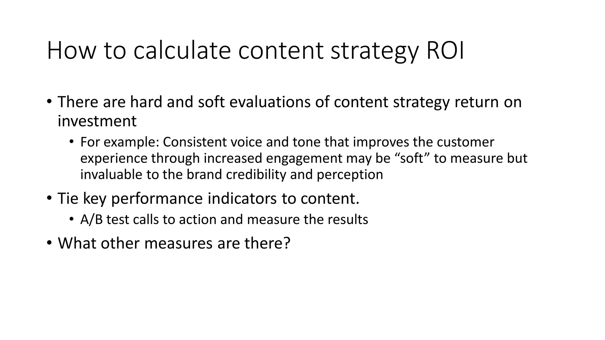How to calculate content strategy ROI
• There are hard and soft evaluations of content strategy return on
investment
• For example: Consistent voice and tone that improves the customer
experience through increased engagement may be “soft” to measure but
invaluable to the brand credibility and perception
• Tie key performance indicators to content.
• A/B test calls to action and measure the results
• What other measures are there?
 
