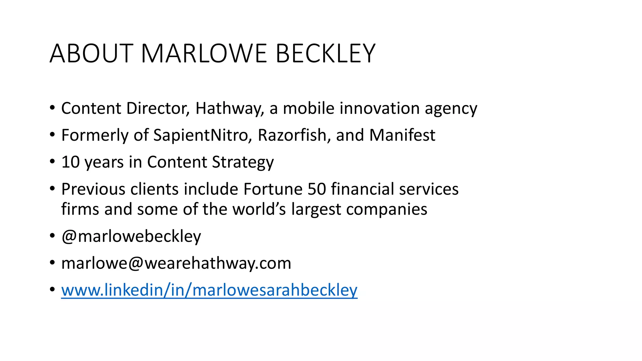 ABOUT MARLOWE BECKLEY
• Content Director, Hathway, a mobile innovation agency
• Formerly of SapientNitro, Razorfish, and Manifest
• 10 years in Content Strategy
• Previous clients include Fortune 50 financial services
firms and some of the world’s largest companies
• @marlowebeckley
• marlowe@wearehathway.com
• www.linkedin/in/marlowesarahbeckley
 