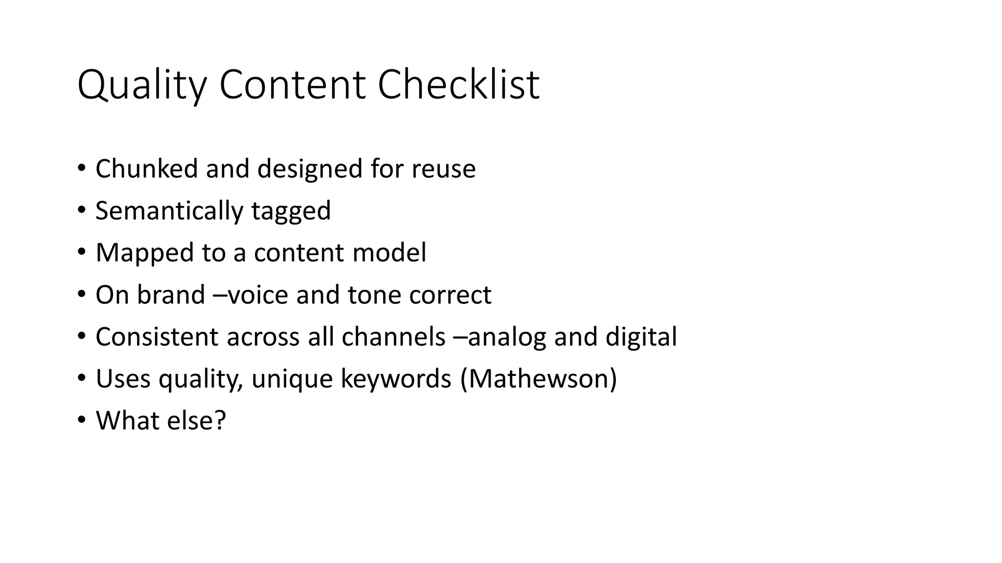 Quality Content Checklist
• Chunked and designed for reuse
• Semantically tagged
• Mapped to a content model
• On brand –voice and tone correct
• Consistent across all channels –analog and digital
• Uses quality, unique keywords (Mathewson)
• What else?
 