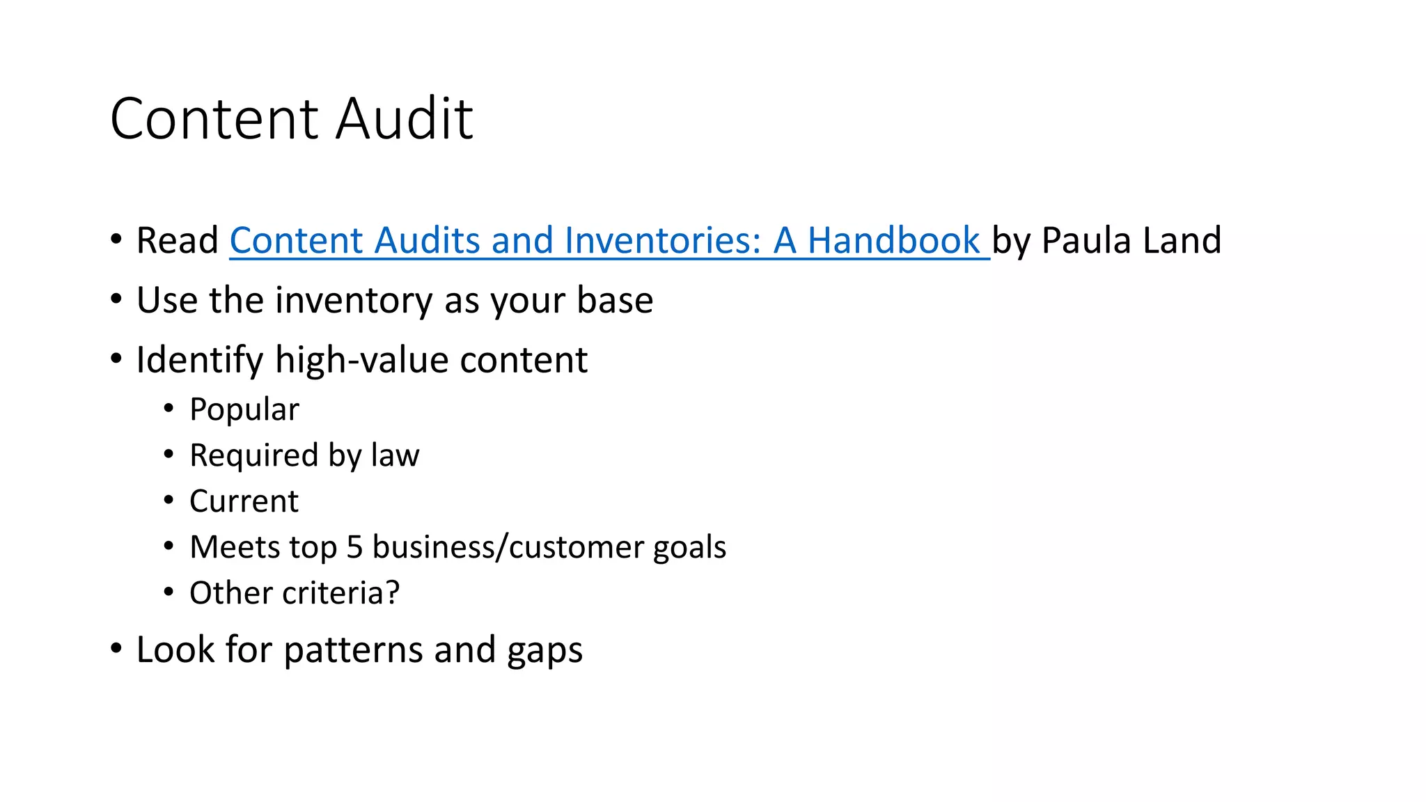 Content Audit
• Read Content Audits and Inventories: A Handbook by Paula Land
• Use the inventory as your base
• Identify high-value content
• Popular
• Required by law
• Current
• Meets top 5 business/customer goals
• Other criteria?
• Look for patterns and gaps
 