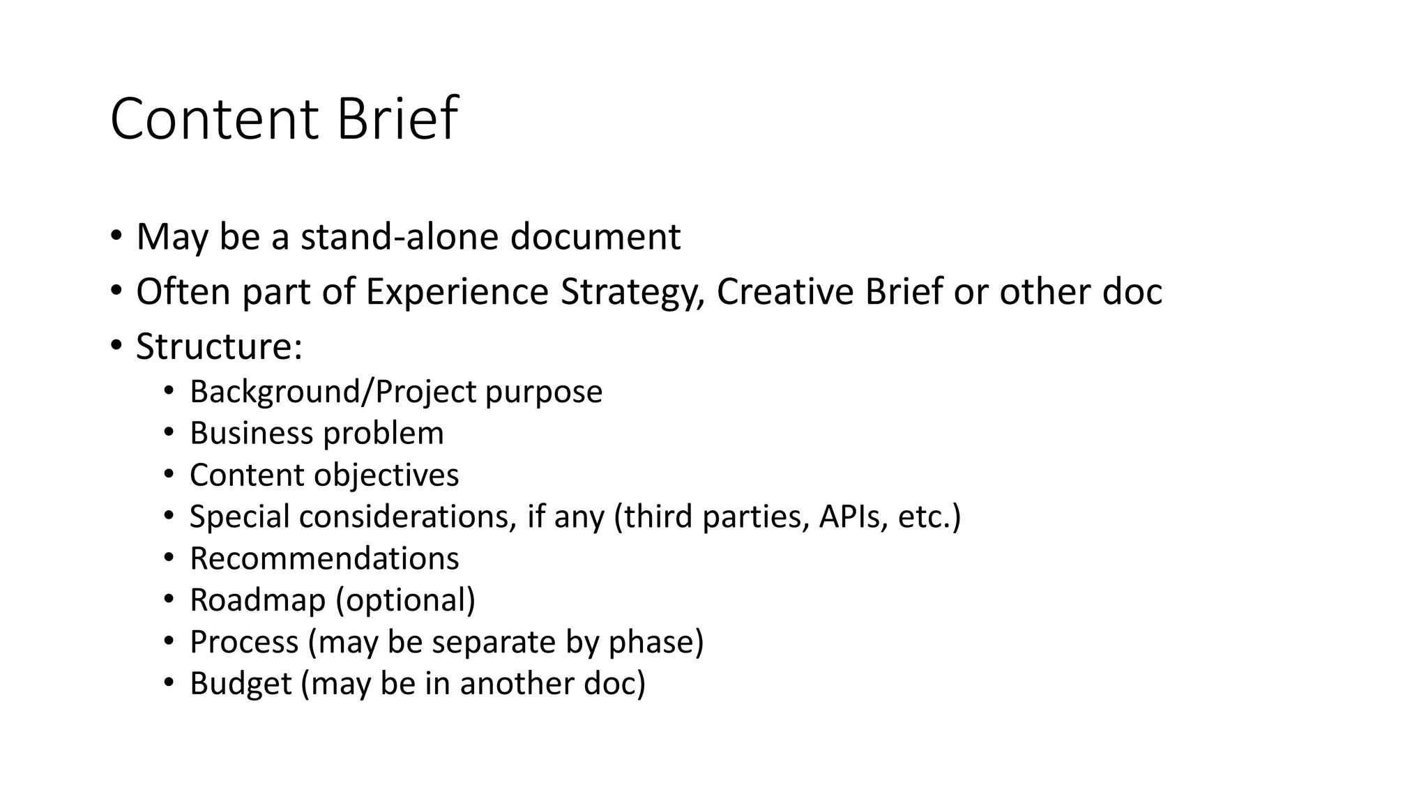 Content Brief
• May be a stand-alone document
• Often part of Experience Strategy, Creative Brief or other doc
• Structure:
• Background/Project purpose
• Business problem
• Content objectives
• Special considerations, if any (third parties, APIs, etc.)
• Recommendations
• Roadmap (optional)
• Process (may be separate by phase)
• Budget (may be in another doc)
 