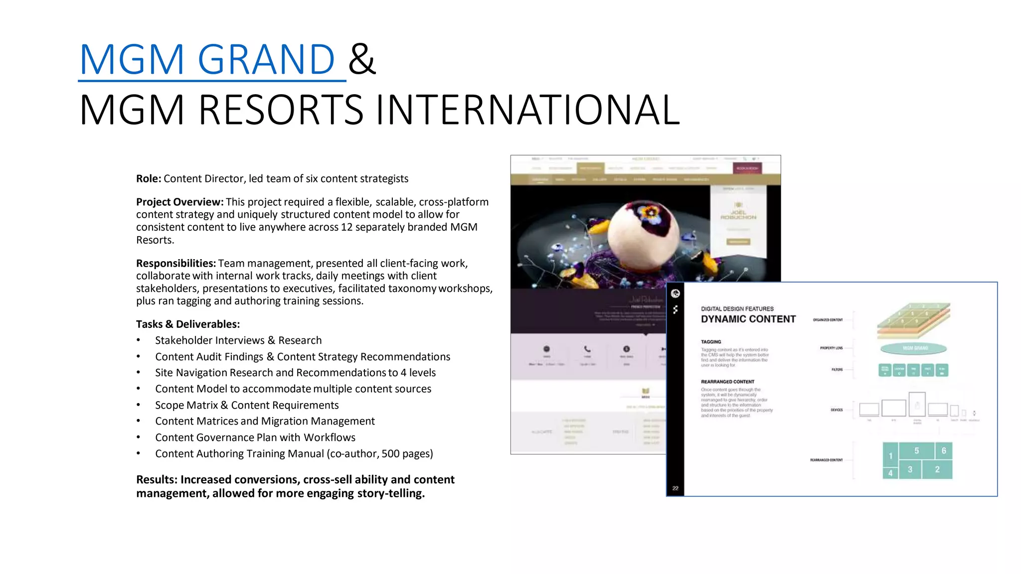 MGM GRAND &
MGM RESORTS INTERNATIONAL
Role: Content Director, led team of six content strategists
Project Overview: This project required a flexible, scalable, cross-platform
content strategy and uniquely structured content model to allow for
consistent content to live anywhere across 12 separately branded MGM
Resorts.
Responsibilities: Team management, presented all client-facing work,
collaboratewith internal work tracks, daily meetings with client
stakeholders, presentations to executives, facilitated taxonomyworkshops,
plus ran tagging and authoring training sessions.
Tasks & Deliverables:
• Stakeholder Interviews & Research
• Content Audit Findings & Content Strategy Recommendations
• Site Navigation Research and Recommendations to 4 levels
• Content Model to accommodate multiple content sources
• Scope Matrix & Content Requirements
• Content Matrices and Migration Management
• Content Governance Plan with Workflows
• Content Authoring Training Manual (co-author, 500 pages)
Results: Increased conversions, cross-sell ability and content
management, allowed for more engaging story-telling.
 