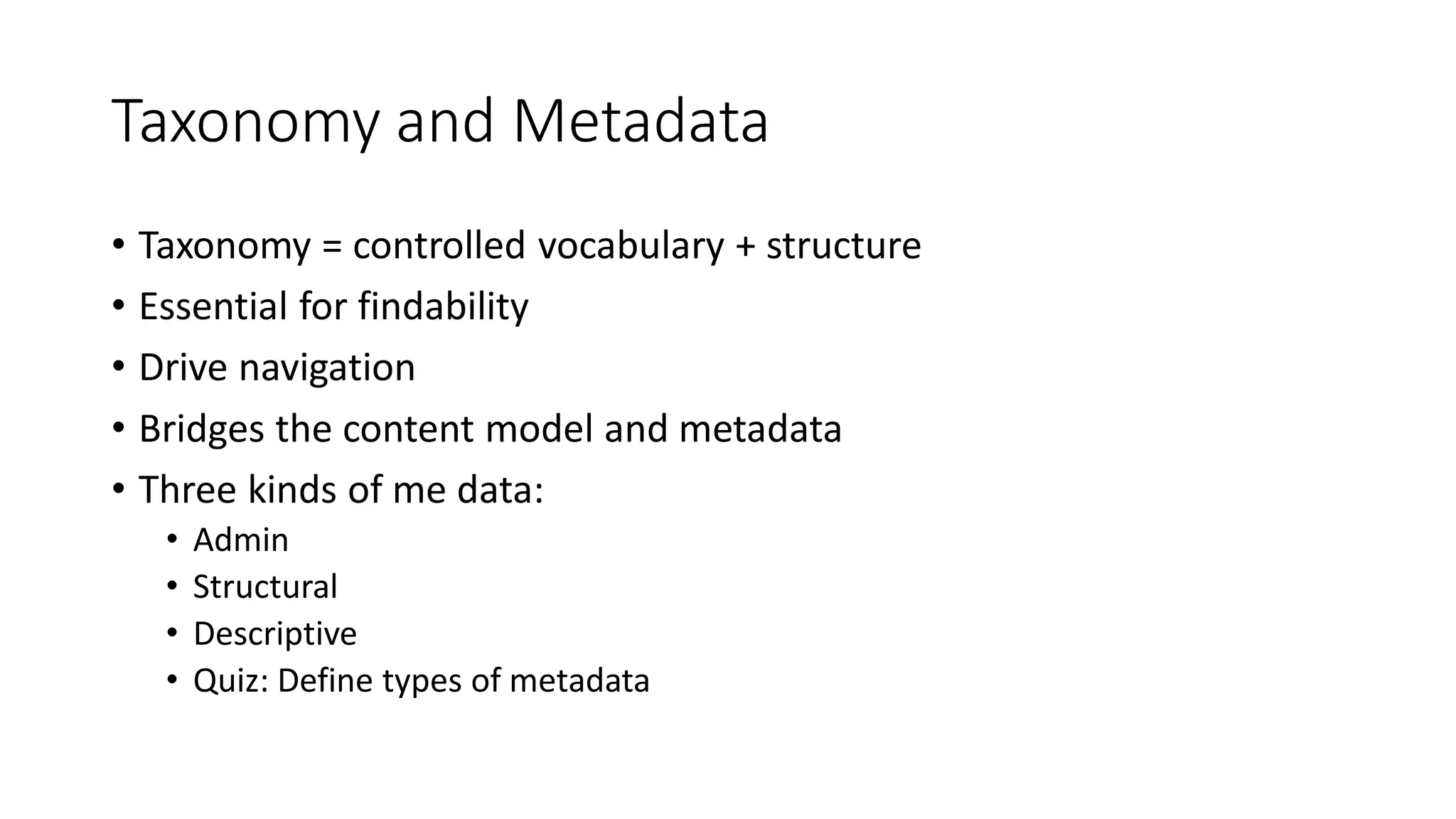 Taxonomy and Metadata
• Taxonomy = controlled vocabulary + structure
• Essential for findability
• Drive navigation
• Bridges the content model and metadata
• Three kinds of me data:
• Admin
• Structural
• Descriptive
• Quiz: Define types of metadata
 