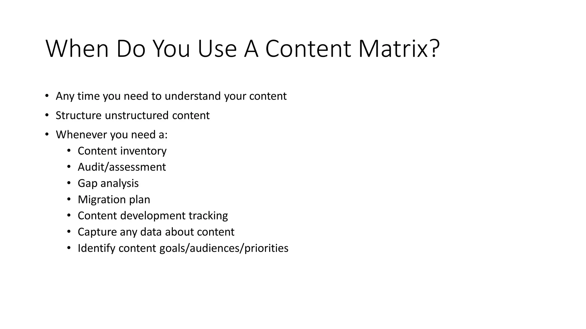 When Do You Use A Content Matrix?
• Any time you need to understand your content
• Structure unstructured content
• Whenever you need a:
• Content inventory
• Audit/assessment
• Gap analysis
• Migration plan
• Content development tracking
• Capture any data about content
• Identify content goals/audiences/priorities
 