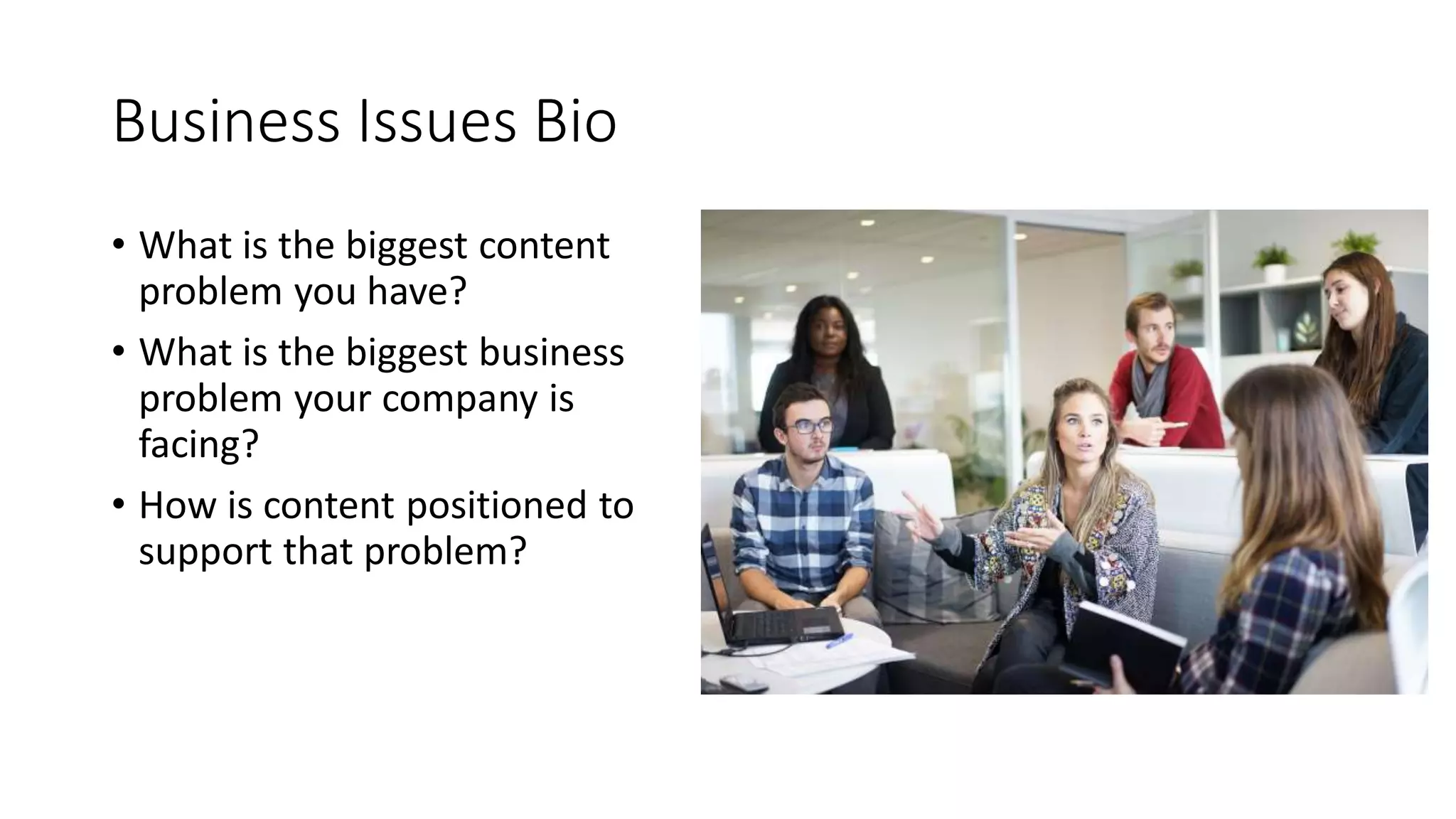 Business Issues Bio
• What is the biggest content
problem you have?
• What is the biggest business
problem your company is
facing?
• How is content positioned to
support that problem?
 