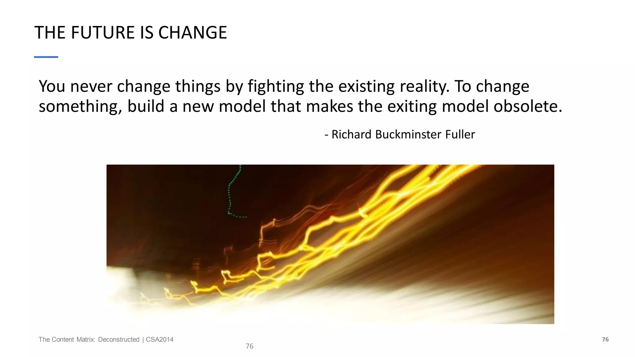 76The Content Matrix: Deconstructed | CSA2014
THE FUTURE IS CHANGE
You never change things by fighting the existing reality. To change
something, build a new model that makes the exiting model obsolete.
- Richard Buckminster Fuller
76
 