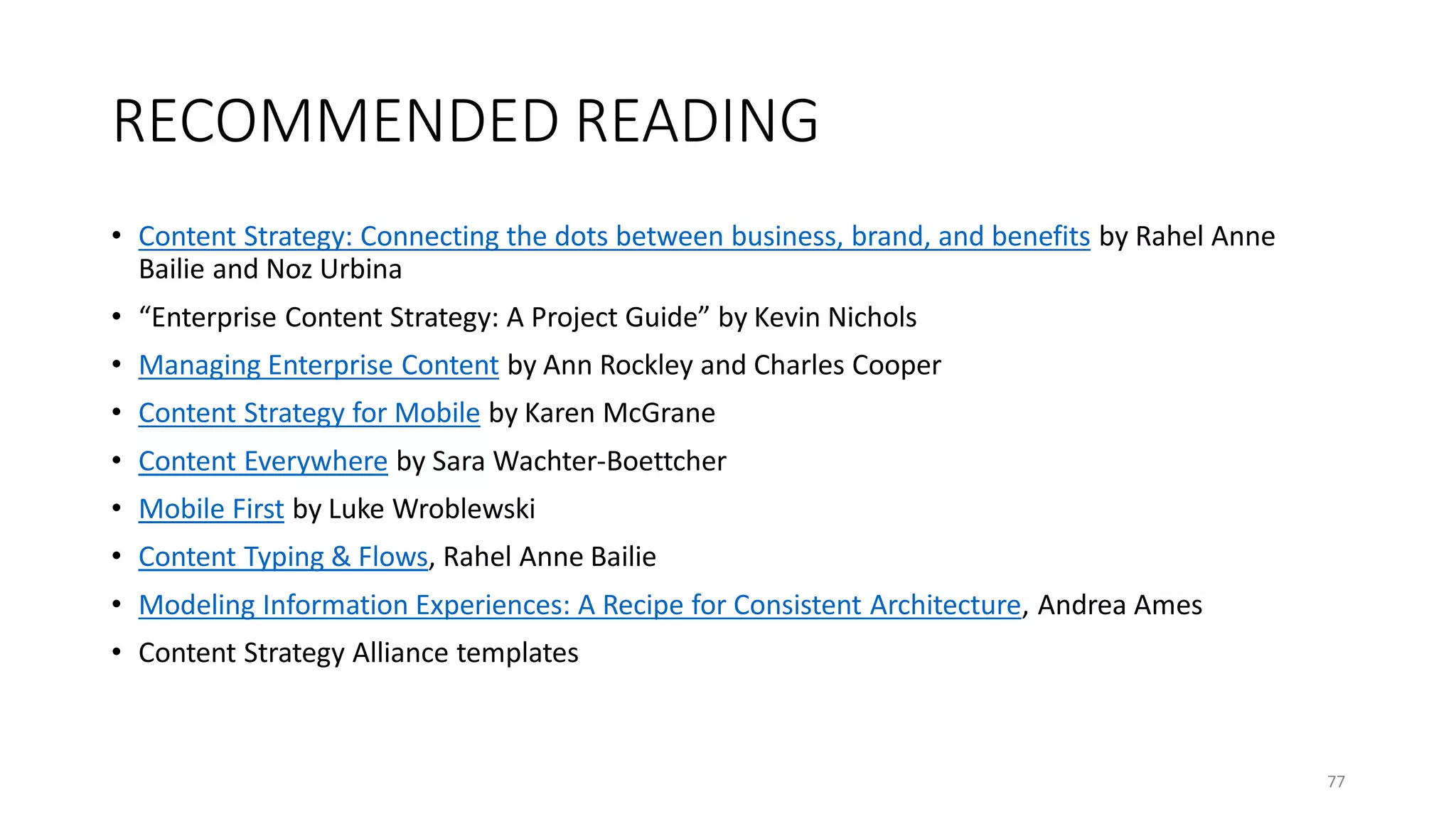 RECOMMENDED READING
• Content Strategy: Connecting the dots between business, brand, and benefits by Rahel Anne
Bailie and Noz Urbina
• “Enterprise Content Strategy: A Project Guide” by Kevin Nichols
• Managing Enterprise Content by Ann Rockley and Charles Cooper
• Content Strategy for Mobile by Karen McGrane
• Content Everywhere by Sara Wachter-Boettcher
• Mobile First by Luke Wroblewski
• Content Typing & Flows, Rahel Anne Bailie
• Modeling Information Experiences: A Recipe for Consistent Architecture, Andrea Ames
• Content Strategy Alliance templates
77
 