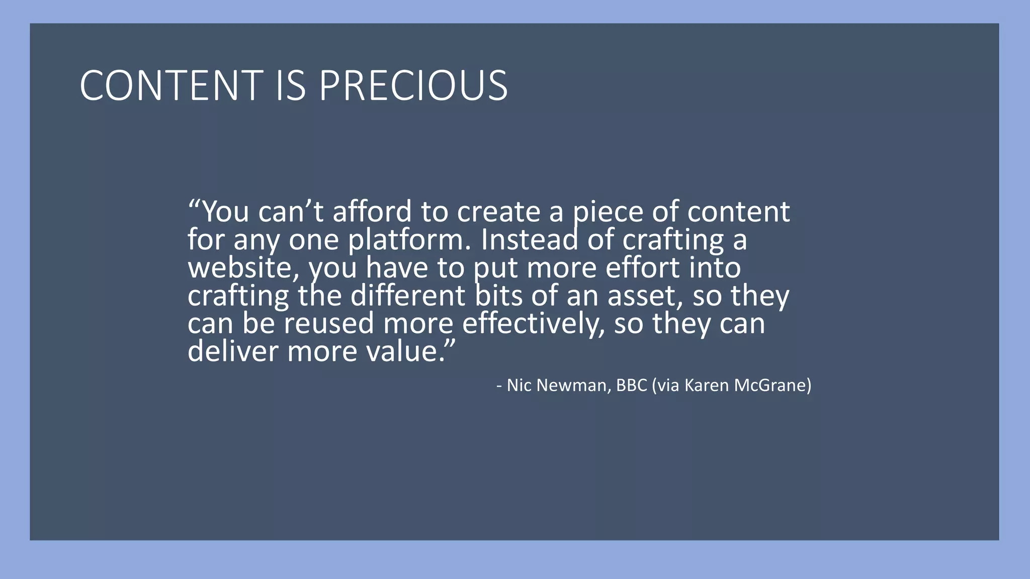 CONTENT IS PRECIOUS
“You can’t afford to create a piece of content
for any one platform. Instead of crafting a
website, you have to put more effort into
crafting the different bits of an asset, so they
can be reused more effectively, so they can
deliver more value.”
- Nic Newman, BBC (via Karen McGrane)
 