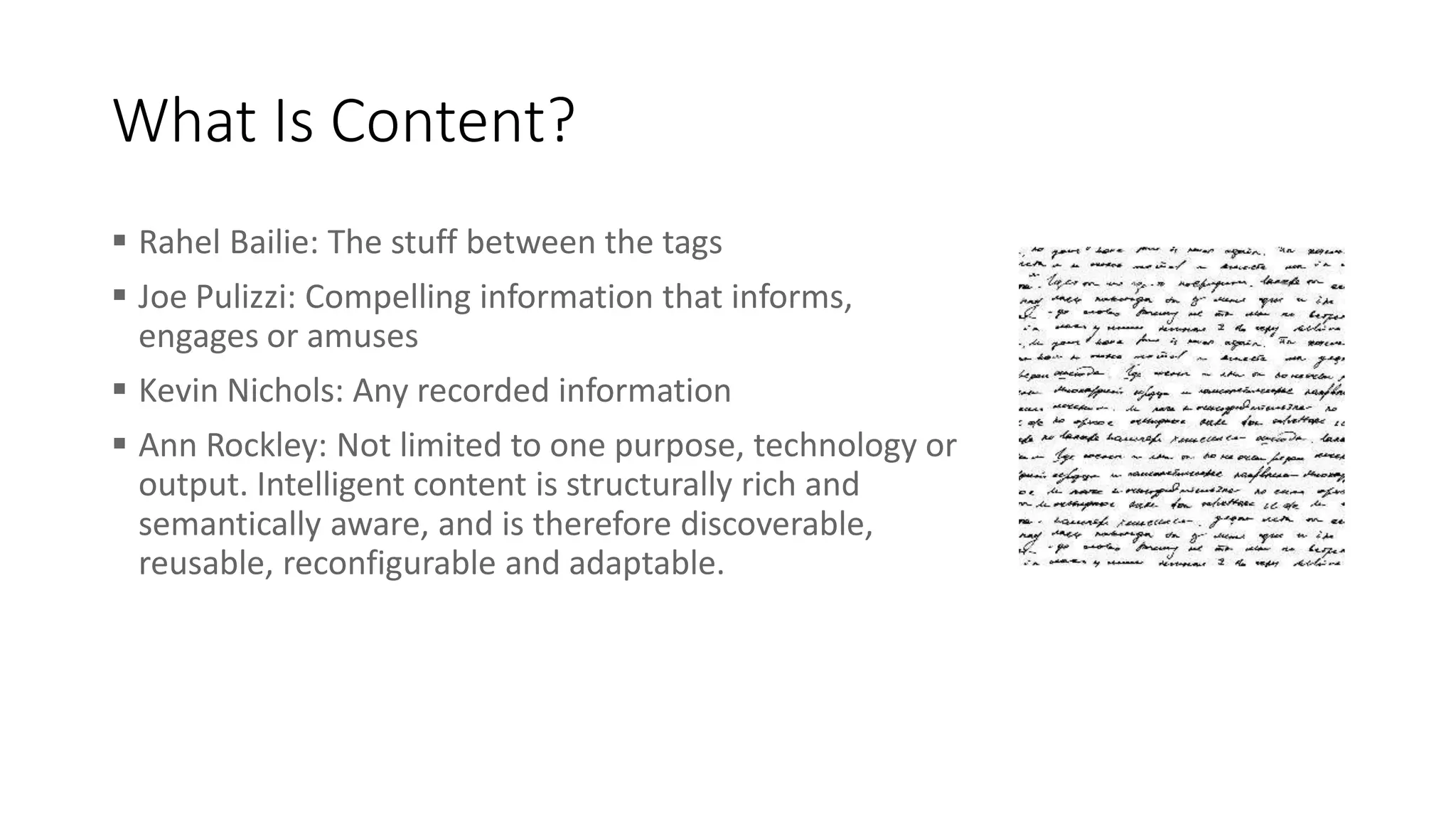 What Is Content?
 Rahel Bailie: The stuff between the tags
 Joe Pulizzi: Compelling information that informs,
engages or amuses
 Kevin Nichols: Any recorded information
 Ann Rockley: Not limited to one purpose, technology or
output. Intelligent content is structurally rich and
semantically aware, and is therefore discoverable,
reusable, reconfigurable and adaptable.
 