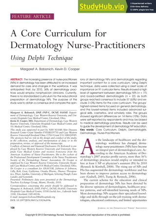 FEATURE ARTICLE
A Core Curriculum for
Dermatology Nurse-Practitioners
Using Delphi Technique
Margaret A. Bobonich, Kevin D. Cooper
ABSTRACT: The increasing presence of nurse-practitioners
(NPs) in dermatology has been attributed to an increased
demand for care and changes in the workforce. It was
anticipated that, by 2010, 36% of dermatology prac-
tices would employ nonphysician clinicians. Currently,
there is no standardized curriculum for the educational
preparation of dermatology NPs. The purpose of this
study was to obtain a consensus and compare the opin-
ions of dermatology NPs and dermatologists regarding
important content for a core curriculum. Using Delphi
technique, data were collected using a Likert scale of
importance on 91 curricular items. Results showed a high
level of agreement between dermatology NPs (n = 77)
and board-certified dermatologists (n = 22) as both
groups reached consensus to include 57 (63%) and ex-
clude 3 (3%) items for the core curriculum. The groups’
highest-ranked items focused on general dermatology,
and the lowest-ranked items included advanced sur-
gical skills, cosmetics, and scholarly roles. The groups
showed significant differences on 14 items (15%). Data
were self-reported by respondents and may be biased
to medical dermatology practices. Results can be used
to guide the development of dermatology NP education.
Key words: Core Curriculum, Delphi, Dermatologists,
Dermatology, Nurse-Practitioners
As the landscape of healthcare and the der-
matology workforce has changed, derma-
tology nurse-practitioners (NPs) have become
an integral part of dermatological care. Ac-
cording to the American Academy of Der-
matology’s 2007 practice profile survey, more than 36%
of dermatology practices would employ or intended to
hire at least 1 NP or physician’s assistant (PA) by 2010
(Resneck & Kimball, 2008). The rising use of NPs and
PAs has augmented the dermatology workforce and has
been shown to improve patient access to dermatology
care (Godsell, 2005; Tsang & Resneck, 2006).
The current schema for the education and clinical
preparation of dermatology NPs has been directed by
the diverse opinions of dermatologists, healthcare prac-
tice patterns, and self-identified learning needs of NPs.
Most dermatology NPs acquire their specialized knowl-
edge and skills through on-the-job training with derma-
tologists, educational conferences, and limited opportunities
108 Journal of the Dermatology Nurses’ Association
Margaret A. Bobonich, DNP, FNP-C, DCNP, FAANP, Depart-
ment of Dermatology, Case Western Reserve University, and Uni-
versity Hospitals Case Medical Center, Cleveland, Ohio.
Kevin D. Cooper, MD, Department of Dermatology, Case Western
Reserve University, University Hospitals Case Medical Center, and
VA Medical Center, Cleveland, Ohio.
This study was supported in part by NIH NIAMS Skin Diseases
Research Center Grant Number P30AR039750 and Case Western
Reserve University/Cleveland Clinic CTSA Grant UL1 RR024989.
The sponsors had no role in the design and conduct of the study;
in the collection, analysis, and interpretation of data; or in the
preparation, review, or approval of the manuscript.
Conflicts of Interest and Financial Disclosures: Dr Bobonich is em-
ployed by Case Western Reserve University and University Hos-
pitals Case Medical Center and receives honoraria from the
American Academy of Nurse Practitioners. She is the cochair of
the Professional Development Committee of the Nurse Practitioners
Society of the Dermatology Nurses’ Association. Dr Cooper is
employed by Case Western Reserve University, University Hospi-
tals Case Medical Center, and VA Medical Center, Cleveland, Ohio.
Dr Cooper is a consultant for ANACOR, Johnson & Johnson,
Lilly, Bolt, Eisai, Galderma, Otsuka Pharm., Fluence Therapeu-
tics, Pfizer, Astellas, University of Michigan, Schering Plough, Estee
Lauder, and Genentek.
Presented: Preliminary data were presented at the Dermatology
Teachers Exchange Group, Miami, Florida, 2010.
Correspondence concerning this article should be addressed to
Margaret A. Bobonich, DNP, FNP-C, DCNP, FAANP, University
Hospitals Case Medical Center, 11100 Euclid Ave., Lakeside Suite
3100, Cleveland, OH 44106.
E-mail: margaret.bobonich@uhhospitals.org
DOI: 10.1097/JDN.0b013e31824ab94c
Copyright © 2012 Dermatology Nurses' Association. Unauthorized reproduction of this article is prohibited.
 