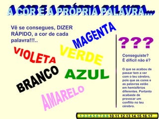 Vê se consegues, DIZER
RÁPIDO, a cor de cada
palavra!!!..
Conseguiste?
È díficil não é?
O que se acabou de
passar tem a ver
com o teu cérebro,
pois que as cores e
as palavras estão
em hemisférios
diferentes. Portanto
acabaste de
provocar um
conflito no teu
cérebro.
1 2 3 4 5 6 7 8 9 10 11 12 13 14 15 16 17
 