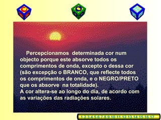 Percepcionamos determinada cor num
objecto porque este absorve todos os
comprimentos de onda, excepto o dessa cor
(são excepção o BRANCO, que reflecte todos
os comprimentos de onda, e o NEGRO/PRETO
que os absorve na totalidade).
A cor altera-se ao longo do dia, de acordo com
as variações das radiações solares.
1 2 3 4 5 6 7 8 9 10 11 12 13 14 15 16 17
 