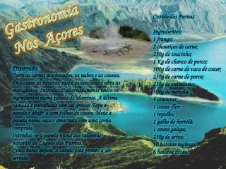 Gastronomia  Nos  Açores Cozido das Furnas Ingredientes:1 frango;2 chouriços de carne;250g de toucinho;1 Kg de chanco de porco;500g de carne de vaca de cozer;250g de carne de porco;250g de entrecosto; 500g de morcela;4 cenouras;1 couve-flor;1 repolho;1 galho de hortelã;1 couve galega;250g de arroz;10 batatas inglesas;6 batatas doces.. Preparação:Corte as carnes aos bocados, os nabos e as couves. Descasque as batatas, raspe as cenouras e abra as malaguetas. Introduza, alternadamente todos os ingredientes numa panela de alumínio. A última camada é polvilhada com sal grosso. Tape a panela e abafe-a com folhas de couve. Meta a panela numa saca e amarrada com uma corda comprida.  Introduz-se a panela numa das caldeiras naturais da Lagoas das Furnas. Cinco horas depois, o cozido está pronto a ser servido.