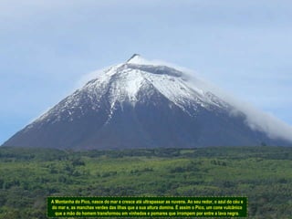 A Montanha do Pico, nasce do mar e cresce até ultrapassar as nuvens. Ao seu redor, o azul do céu e do mar e, as manchas verdes das ilhas que a sua altura domina. É assim o Pico, um cone vulcânico que a mão do homem transformou em vinhedos e pomares que irrompem por entre a lava negra. 