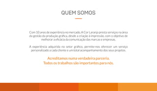 QUEM SOMOS
Com 10 anos de experiência no mercado, A Cor Laranja presta serviços na área
da gestão da produção gráfica, desde a criação à impressão, com o objetivo de
melhorar a eficácia da comunicação das marcas e empresas.
A experiência adquirida no setor gráfico, permite-nos oferecer um serviço
personalizado a cada cliente e um total acompanhamento dos seus projetos.
Acreditamos numa verdadeira parceria.
Todos os trabalhos são importantes para nós.
 