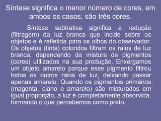 Síntese significa o menor número de cores, em
ambos os casos, são três cores.
Síntese subtrativa significa a redução
(filtragem) da luz branca que incide sobre os
objetos e é refletida para os olhos do observador.
Os objetos (tinta) coloridos filtram os raios de luz
branca, dependendo da mistura de pigmentos
(cores) utilizados na sua produção. Enxergamos
um objeto amarelo porque esse pigmento filtrou
todos os outros raios de luz, deixando passar
apenas amarelo. Quando os pigmentos primários
(magenta, ciano e amarelo) são misturados em
igual proporção, a luz é completamente absorvida,
formando o que percebemos como preto.
 