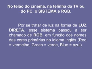 No telão do cinema, na telinha da TV ou
do PC, o SISTEMA é RGB.
Por se tratar de luz na forma de LUZ
DIRETA, esse sistema passou a ser
chamado de RGB, em função dos nomes
das cores primárias no idioma inglês (Red
= vermelho, Green = verde, Blue = azul).
 