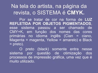 Na tela do artista, na página da
revista, o SISTEMA é CMYK.
Por se tratar de cor na forma de LUZ
REFLETIDA POR OBJETOS PIGMENTADOS,
esse sistema passou a ser chamado de
CMY+K, em função dos nomes das cores
primárias no idioma inglês (Cian = ciano,
Magenta = magenta, Yellow = amarelo) e Black
= preto).
O preto (black) somente entra nesse
sistema por questão de otimização dos
processos de impressão gráfica, uma vez que é
muito utilizado.
 