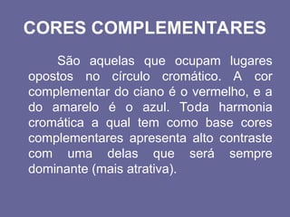 CORES COMPLEMENTARES
São aquelas que ocupam lugares
opostos no círculo cromático. A cor
complementar do ciano é o vermelho, e a
do amarelo é o azul. Toda harmonia
cromática a qual tem como base cores
complementares apresenta alto contraste
com uma delas que será sempre
dominante (mais atrativa).
 