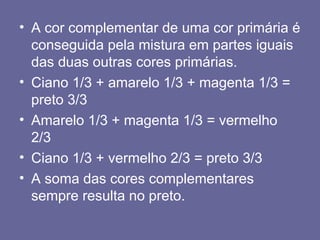 • A cor complementar de uma cor primária é
conseguida pela mistura em partes iguais
das duas outras cores primárias.
• Ciano 1/3 + amarelo 1/3 + magenta 1/3 =
preto 3/3
• Amarelo 1/3 + magenta 1/3 = vermelho
2/3
• Ciano 1/3 + vermelho 2/3 = preto 3/3
• A soma das cores complementares
sempre resulta no preto.
 